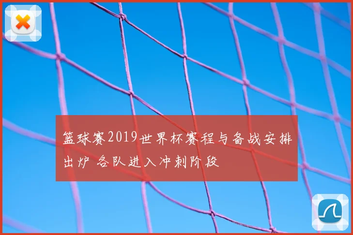 篮球赛2019世界杯赛程与备战安排出炉 各队进入冲刺阶段
