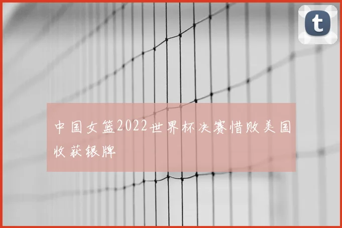 中国女篮2022世界杯决赛惜败美国收获银牌