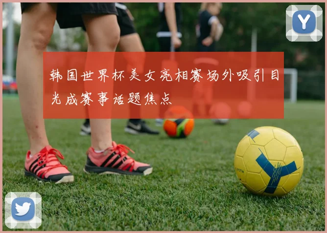 韩国世界杯美女亮相赛场外吸引目光成赛事话题焦点