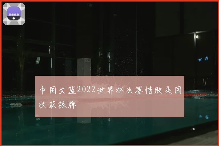 中国女篮2022世界杯决赛惜败美国收获银牌
