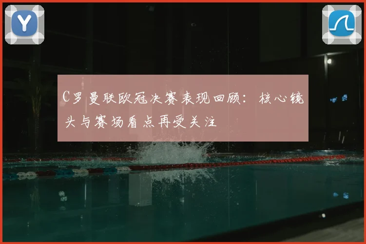 C罗曼联欧冠决赛表现回顾:核心镜头与赛场看点再受关注