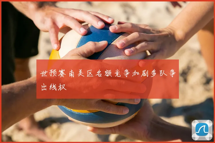 世预赛南美区名额竞争加剧多队争出线权